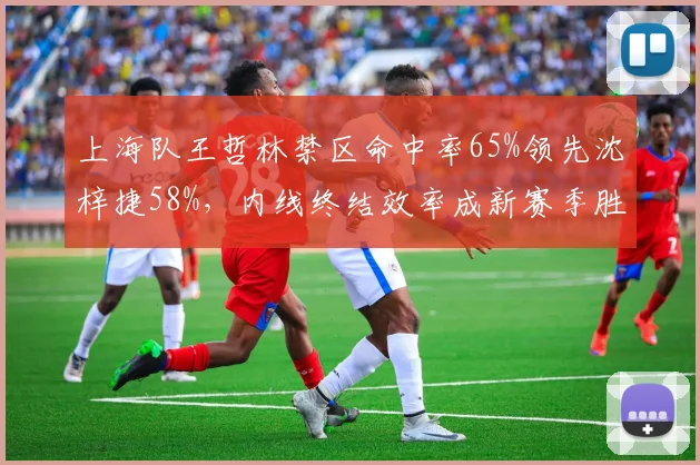 上海队王哲林禁区命中率65%领先沈梓捷58%，内线终结效率成新赛季胜负关键
