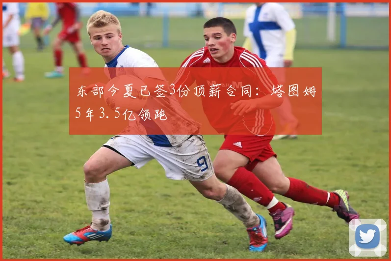 东部今夏已签3份顶薪合同：塔图姆5年3.5亿领跑