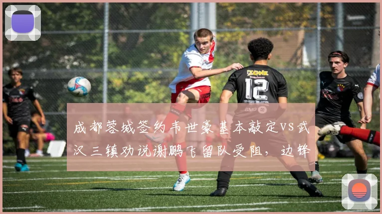 成都蓉城签约韦世豪基本敲定vs武汉三镇劝说谢鹏飞留队受阻，边锋市场争夺战两极分化