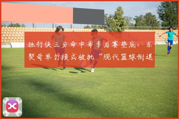 独行侠三分命中率季后赛垫底，东契奇单打模式被批“现代篮球倒退”