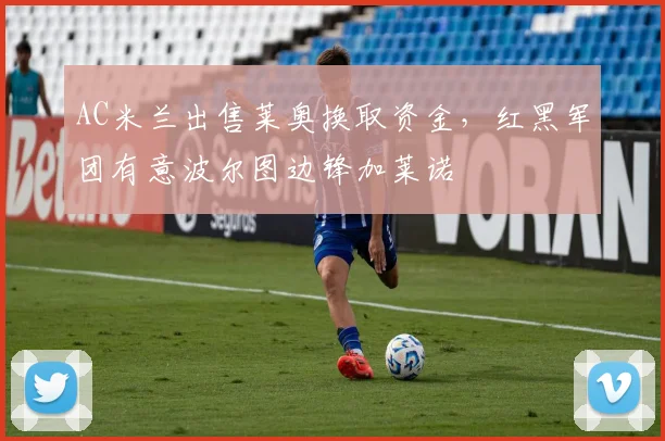 AC米兰出售莱奥换取资金,红黑军团有意波尔图边锋加莱诺